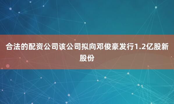 合法的配资公司该公司拟向邓俊豪发行1.2亿股新股份