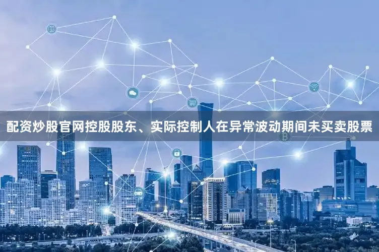配资炒股官网控股股东、实际控制人在异常波动期间未买卖股票
