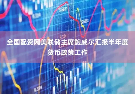 全国配资网美联储主席鲍威尔汇报半年度货币政策工作
