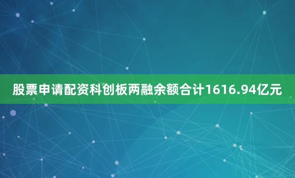 股票申请配资科创板两融余额合计1616.94亿元