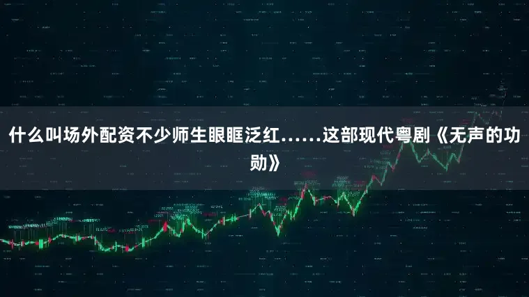 什么叫场外配资不少师生眼眶泛红……　　这部现代粤剧《无声的功勋》