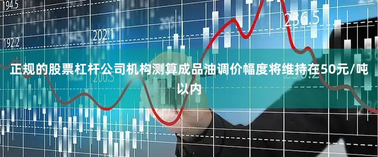正规的股票杠杆公司机构测算成品油调价幅度将维持在50元/吨以内