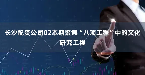 长沙配资公司02本期聚焦“八项工程”中的文化研究工程