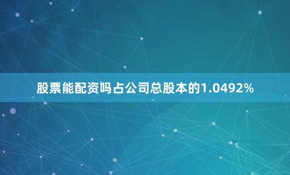 股票能配资吗占公司总股本的1.0492%