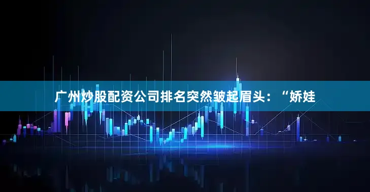 广州炒股配资公司排名突然皱起眉头：“娇娃