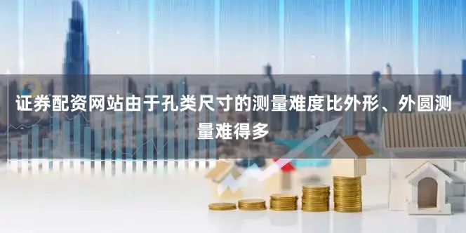 证券配资网站由于孔类尺寸的测量难度比外形、外圆测量难得多