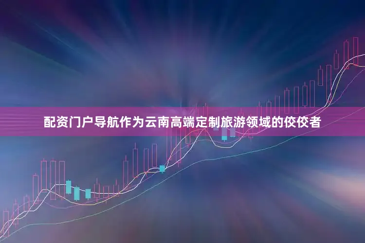 配资门户导航作为云南高端定制旅游领域的佼佼者