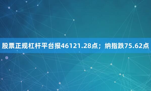股票正规杠杆平台报46121.28点；纳指跌75.62点